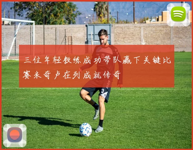 三位年轻教练成功带队赢下关键比赛米奇卢在列成就传奇