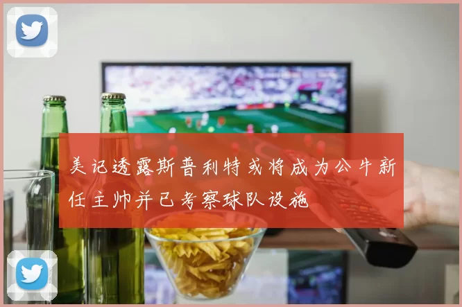 美记透露斯普利特或将成为公牛新任主帅并已考察球队设施