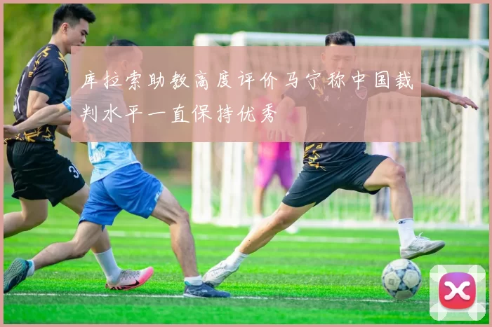 库拉索助教高度评价马宁称中国裁判水平一直保持优秀