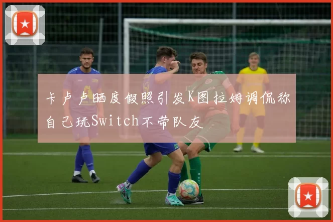 卡卢卢晒度假照引发K图拉姆调侃称自己玩Switch不带队友