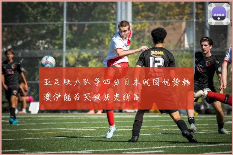 亚足联九队争四分日本巩固优势韩澳伊能否突破历史新高