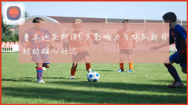 鲁本迪亚斯谈C罗影响力与球队新目标的雄心壮志