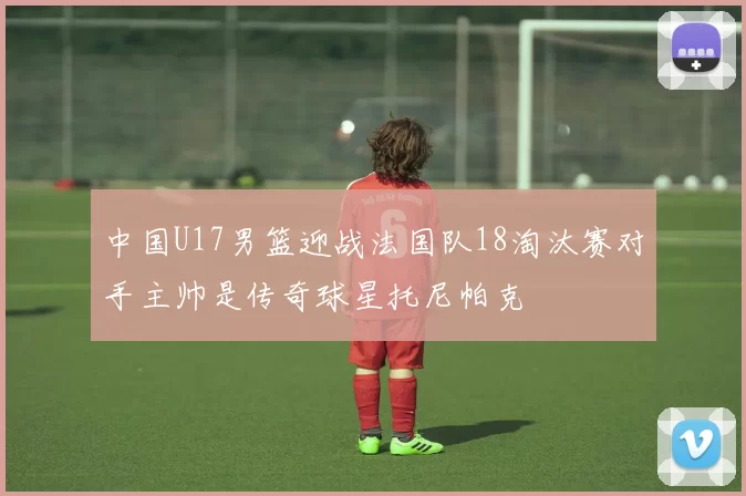 中国U17男篮迎战法国队18淘汰赛对手主帅是传奇球星托尼帕克