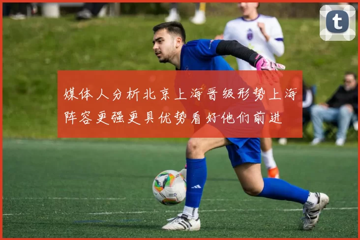 媒体人分析北京上海晋级形势上海阵容更强更具优势看好他们前进