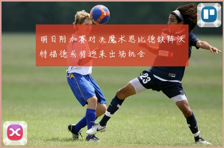 明日附加赛对决魔术恩比德缺阵沃特福德或将迎来出场机会