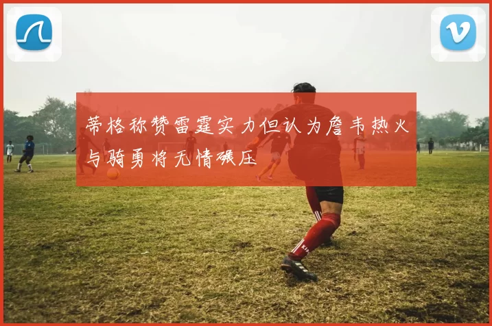 蒂格称赞雷霆实力但认为詹韦热火与骑勇将无情碾压