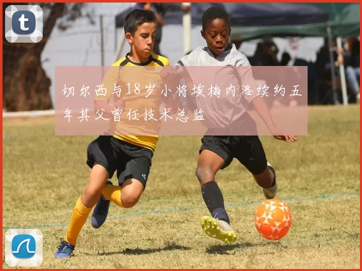 切尔西与18岁小将埃梅内洛续约五年其父曾任技术总监