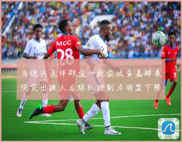 马德兴点评邵佳一新尝试黄嘉辉表现突出换人后球队控制力明显下降