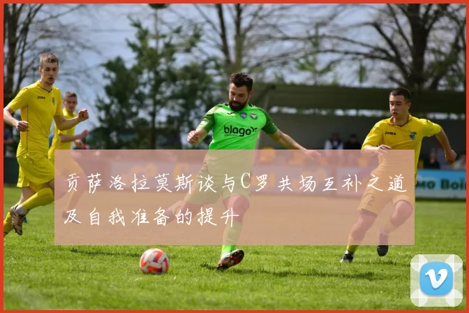 贡萨洛拉莫斯谈与C罗共场互补之道及自我准备的提升