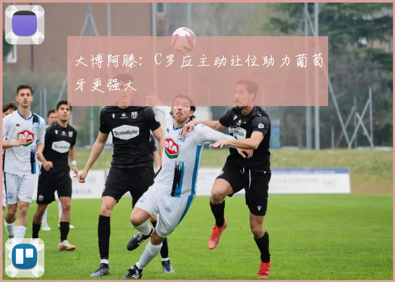 大博阿滕：C罗应主动让位助力葡萄牙更强大