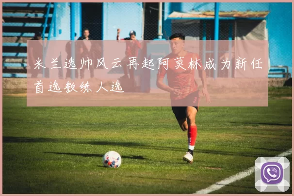 米兰选帅风云再起阿莫林成为新任首选教练人选