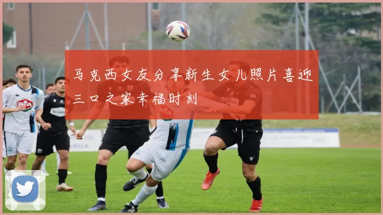 马克西女友分享新生女儿照片喜迎三口之家幸福时刻