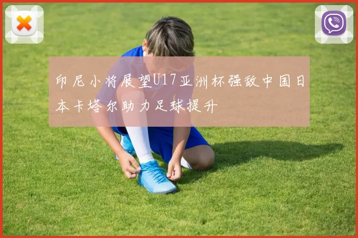 印尼小将展望U17亚洲杯强敌中国日本卡塔尔助力足球提升