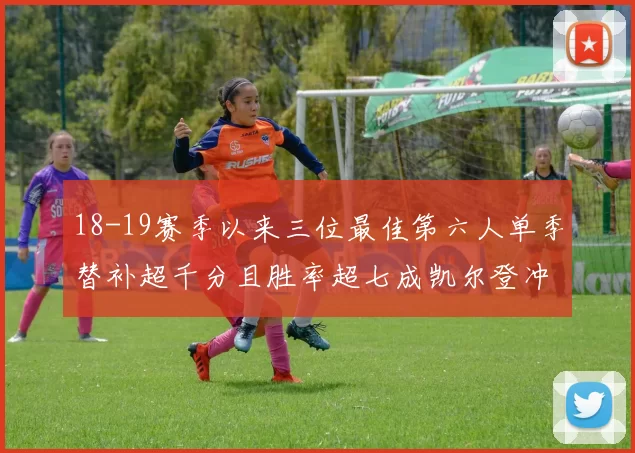 18-19赛季以来三位最佳第六人单季替补超千分且胜率超七成凯尔登冲击新高