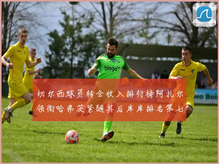 切尔西球员转会收入排行榜阿扎尔领衔哈弗茨紧随其后库库排名第七